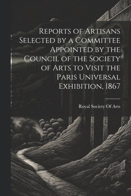 Reports of Artisans Selected by a Committee Appointed by the Council of the Society of Arts to Visit the Paris Universal Exhibition, 1867 1