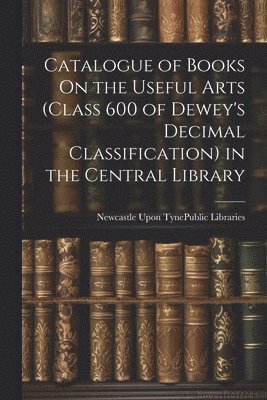 Catalogue of Books On the Useful Arts (Class 600 of Dewey's Decimal Classification) in the Central Library 1