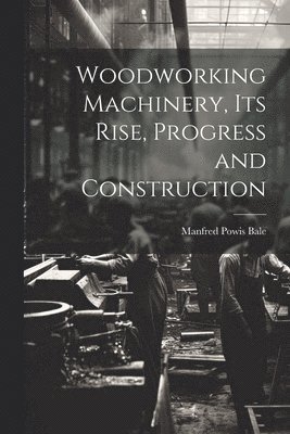 Woodworking Machinery, Its Rise, Progress and Construction 1