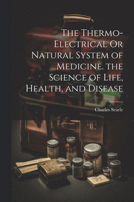 The Thermo-Electrical Or Natural System of Medicine. the Science of Life, Health, and Disease 1