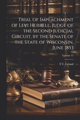 Trial of Impeachment of Levi Hubbell, Judge of the Second Judicial Circuit, by the Senate of the State of Wisconsin, June 1853; Volume 15 1