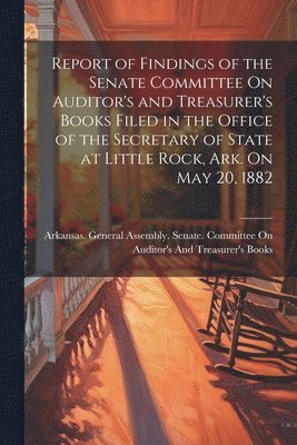 bokomslag Report of Findings of the Senate Committee On Auditor's and Treasurer's Books Filed in the Office of the Secretary of State at Little Rock, Ark. On May 20, 1882