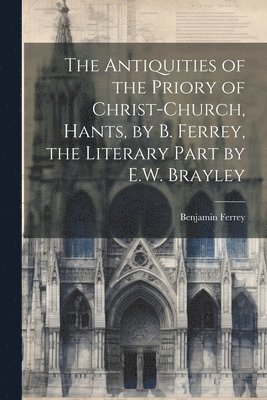 bokomslag The Antiquities of the Priory of Christ-Church, Hants, by B. Ferrey, the Literary Part by E.W. Brayley