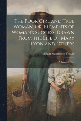 William Makepeace Thayer - Poor Girl and True Woman, Or, Elements of Woman's Success, Drawn From the Life of Mary Lyon and Others, Häftad