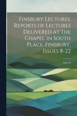 Finsbury Lectures. Reports of Lectures Delivered at the Chapel in South Place, Finsbury, Issues 8-22; issue 26