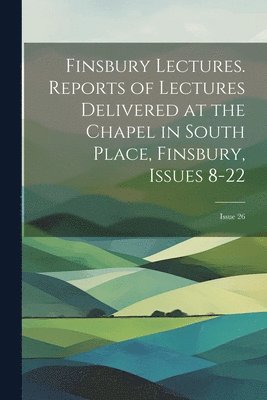 Finsbury Lectures. Reports of Lectures Delivered at the Chapel in South Place, Finsbury, Issues 8-22; issue 26 1