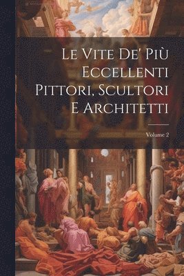 Le Vite De' Pi Eccellenti Pittori, Scultori E Architetti; Volume 2 1