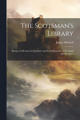 Scotsman's Library; Being a Collection of Anecdotes and Facts Illustrative of Scotland and Scotsmen