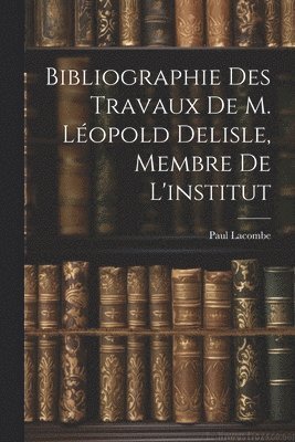 Bibliographie Des Travaux De M. Lopold Delisle, Membre De L'institut 1