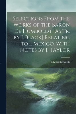 Edward Edwards - Selections From the Works of the Baron De Humboldt [As Tr. by J. Black] Relating to ... Mexico. With Notes by J. Taylor, Häftad