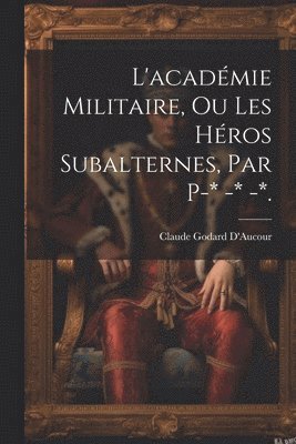 L'académie Militaire, Ou Les Héros Subalternes, Par P-* -* -*.