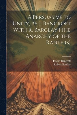 A Persuasive to Unity, by J. Bancroft With R. Barclay [The Anarchy of the Ranters] 1