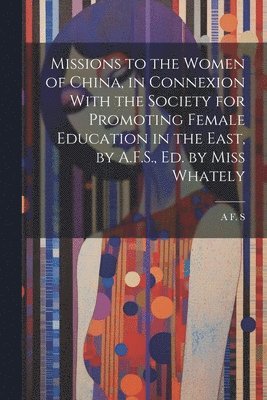 Missions to the Women of China, in Connexion With the Society for Promoting Female Education in the East, by A.F.S., Ed. by Miss Whately 1