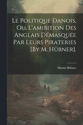 Le Politique Danois, Ou, L'amibition Des Anglais Dmasque Par Leurs Pirateries [By M. Hbner]. 1