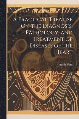 Practical Treatise On the Diagnosis, Pathology, and Treatment of Diseases of the Heart