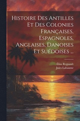 Histoire Des Antilles Et Des Colonies Françaises, Espagnoles, Anglaises, Danoises Et Suédoises ...