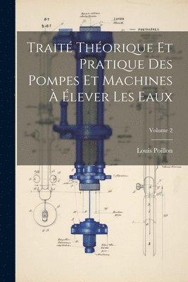 Traité Théorique Et Pratique Des Pompes Et Machines À Élever Les Eaux; Volume 2