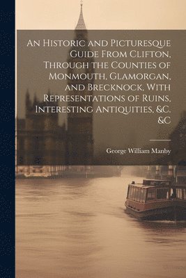 bokomslag An Historic and Picturesque Guide From Clifton, Through the Counties of Monmouth, Glamorgan, and Brecknock, With Representations of Ruins, Interesting Antiquities, &c. &c