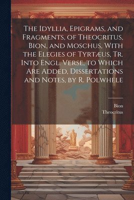 The Idyllia, Epigrams, and Fragments, of Theocritus, Bion, and Moschus, With the Elegies of Tyrtus, Tr. Into Engl. Verse, to Which Are Added, Dissertations and Notes, by R. Polwhele 1