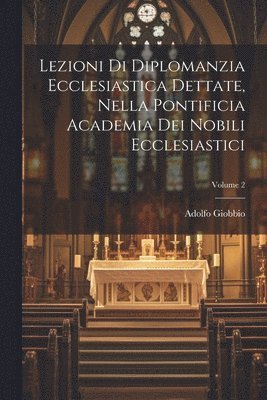 Lezioni Di Diplomanzia Ecclesiastica Dettate, Nella Pontificia Academia Dei Nobili Ecclesiastici; Volume 2 1