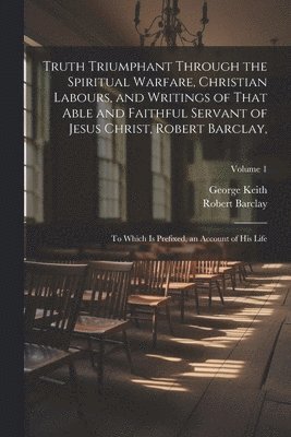 Truth Triumphant Through the Spiritual Warfare, Christian Labours, and Writings of That Able and Faithful Servant of Jesus Christ, Robert Barclay, 1