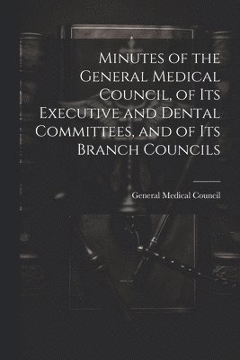 Minutes of the General Medical Council, of Its Executive and Dental Committees, and of Its Branch Councils