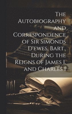 Autobiography and Correspondence of Sir Simonds D'ewes, Bart., During the Reigns of James I. and Charles I