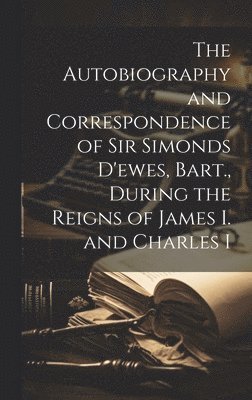The Autobiography and Correspondence of Sir Simonds D'ewes, Bart., During the Reigns of James I. and Charles I 1