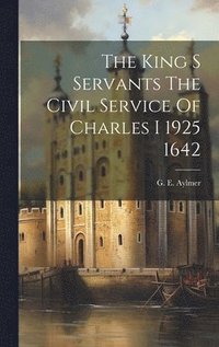 bokomslag The King S Servants The Civil Service Of Charles I 1925 1642