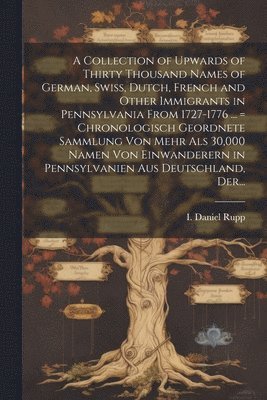 A Collection of Upwards of Thirty Thousand Names of German, Swiss, Dutch, French and Other Immigrants in Pennsylvania From 1727-1776 ... = Chronologisch Geordnete Sammlung Von Mehr Als 30,000 Namen 1