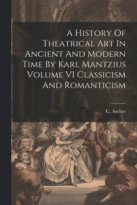 C Archer - History Of Theatrical Art In Ancient And Modern Time By Karl Mantzius Volume VI Classicism And Romanticism, Häftad