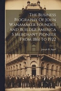 bokomslag The Business Biography Of John Wanamaker Founder And Builder America S Merchant Pioneer From 1861 To 1922