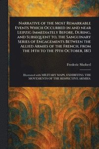 bokomslag Narrative of the Most Remarkable Events Which Occurred in and Near Leipzig Immediately Before, During, and Subsequent to, the Sanguinary Series of Engagements Between the Allied Armies of the Frenc...
