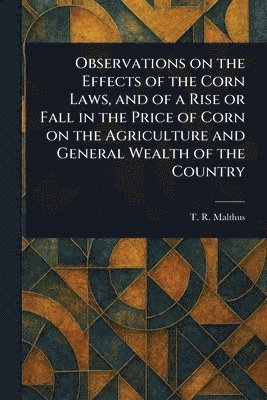 T R (Thomas Robert) Malthus - Observations on the Effects of the Corn Laws, and of a Rise or Fall in the Price of Corn on the Agriculture and General Wealth of the Country, Häftad