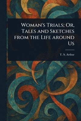 T S (Timothy Shay) Arthur, T. S. (Timothy Shay) Arthur - Woman's Trials; Or, Tales and Sketches From the Life Around Us, Häftad