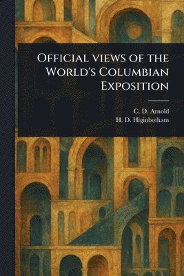 C D (Charles Dudley) Arnold, H D Higinbotham, C. D. (Charles Dudley) Arnold, H. D. Higinbotham - Official Views of the World's Columbian Exposition, Häftad