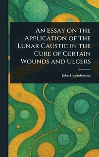 bokomslag Essay on the Application of the Lunar Caustic in the Cure of Certain Wounds and Ulcers