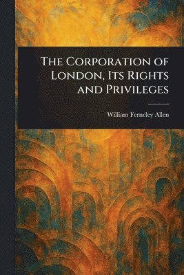 William Ferneley Allen - Corporation of London, Its Rights and Privileges, Häftad