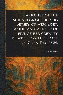 bokomslag Narrative of the Shipwreck of the Brig Betsey, of Wiscasset, Maine, and Murder of Five of Her Crew, by Pirates, / on the Coast of Cuba, Dec. 1824.