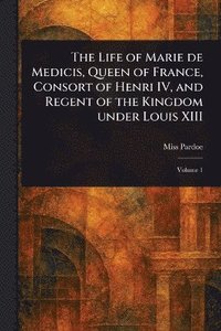 bokomslag Life of Marie De Medicis, Queen of France, Consort of Henri IV, and Regent of the Kingdom Under Louis XIII