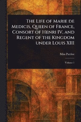 bokomslag Life of Marie De Medicis, Queen of France, Consort of Henri IV, and Regent of the Kingdom Under Louis XIII