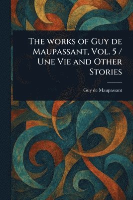 Works of Guy De Maupassant, Vol. 5 / Une Vie and Other Stories