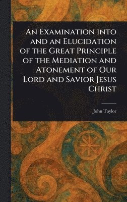 bokomslag Examination Into and an Elucidation of the Great Principle of the Mediation and Atonement of Our Lord and Savior Jesus Christ
