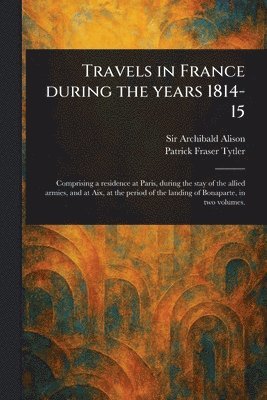 Archibald Alison, Patrick Fraser Tytler - Travels in France During the Years 1814-15, Häftad