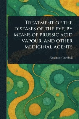 bokomslag Treatment of the Diseases of the Eye, by Means of Prussic Acid Vapour, and Other Medicinal Agents