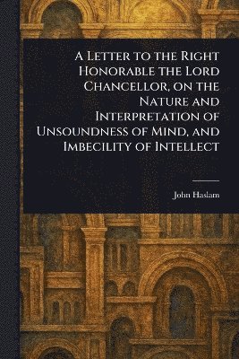bokomslag Letter to the Right Honorable the Lord Chancellor, on the Nature and Interpretation of Unsoundness of Mind, and Imbecility of Intellect