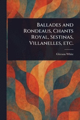 bokomslag Ballades and Rondeaus, Chants Royal, Sestinas, Villanelles, Etc.