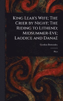 Gordon Bottomley - King Lear's Wife; The Crier by Night; The Riding to Lithend; Midsummer-Eve; Laodice and Danaë, Inbunden