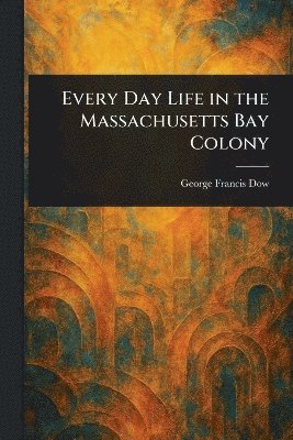 George Francis Dow - Every Day Life in the Massachusetts Bay Colony, Häftad