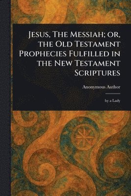 Jesus, The Messiah; or, the Old Testament Prophecies Fulfilled in the New Testament Scriptures
